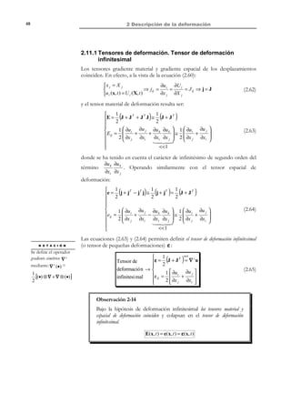 2 Descripción de la deformación

38

cos θ =

T (1) ⋅ (1 + 2E) ⋅ T (2 )
λ(1) λ(2 )

(2.36)

donde los estiramientos λ(1) y λ(2 ) pueden obtenerse aplicando la expresión
(2.30) a las direcciones T (1) y T (2 ) llegándose a:
cos θ =

T (1 ) ⋅ (1 + 2E) ⋅ T (2 )
1 + 2 T (1) ⋅ E ⋅ T (1)

(2.37)

1 + 2 T (2 ) ⋅ E ⋅ T (2 )

De un modo análogo, operando en la configuración de referencia, puede
obtenerse el ángulo Θ entre los segmentos diferenciales dX (1) y dX ( 2 ) (en
función de t (1 ) , t (2 ) y e ) como:
cos Θ =

t (1) ⋅ (1 − 2e ) ⋅ t (2 )
1 − 2 t (1) ⋅ e ⋅ t (1 )

(2.38)

1 − 2 t (2 ) ⋅ e ⋅ t (2 )

Observación 2-8
De forma similar a lo comentado en la Observación 2-7 los tensores
material y espacial de deformación, E( X, t ) y e( x, t ) , también
contienen información sobre las variaciones de los ángulos entre
segmentos diferenciales, en el entorno de una partícula, durante el
proceso de deformación. Estos hechos serán la base para
proporcionar una interpretación física de las componentes de los
tensores de deformación en el apartado 2.7 .

2.7 Interpretación física de los tensores de
deformación
2.7.1 Tensor material de deformación
Considérese un segmento PQ , orientado paralelamente al eje X 1 en la
configuración de referencia (ver Figura 2-7). Antes de la deformación PQ
tiene una longitud conocida dS = dX .
X 3 ,Z

t0
dS

T

P
dX

Q
T

(1)

ˆ
= e1
X 2 ,Y
X1, X

Figura 2-7

© Els autors, 2002; © Edicions UPC, 2002

(1)

1
 
≡ 0
0
 

dS 
 
dX ≡  0 
0
 

 