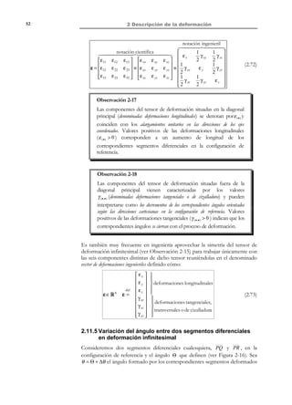 2 Descripción de la deformación

42

segmentos diferenciales orientados según los ejes coordenados en la configuración
actual o deformada:
∆θ xy =

2e xy
π
− Θ XY = − arcsin
2
1 − 2 e xx 1 − 2 e yy

∆θ xz =

2e xz
π
− Θ XZ = − arcsin
2
1 − 2 e xx 1 − 2 e zz

∆θ yz =

2e yz
π
− Θ YZ = − arcsin
2
1 − 2 e yy 1 − 2 e zz

(2.48)

El resumen de la correspondiente interpretación física se presenta en la Figura
2-10:
1 − 2e xx dx

t0

F −1

S
dX

(3 )

P Θ XZ

t

(2 )
ΘYZ dX

S′

R
1 − 2e zz dz

Θ XY

dX

∆θ

∆θ

xy

xz

yz

dx ( 3)

dx ( 2 )

dx (1) P ′

(1)

1 − 2e yy dy

= − arcsin

= − arcsin

= − arcsin

ˆ
e1

2e xy
1 − 2 exx

1 − 2eyy

ˆ
e2

x2,y

x1 , x

2e xz
1 − 2exx

R′

Q′

ˆ
e3

Q
∆θ

x3 ,z

1 − 2ezz

2e yz
1 − 2eyy

1 − 2 ezz

Figura 2-10 – Interpretación física del tensor espacial de deformación

2.8 Descomposición polar
R E C O R D A T O R I O

Un tensor de segundo
orden Q es ortogonal
si se verifica:

Q T ⋅ Q = Q ⋅ QT = 1

El teorema de descomposición polar del análisis tensorial establece que dado un
tensor de segundo orden F tal que F  0 , existen un tensor ortogonal Q , y
dos tensores simétricos U y V :


not


V = F ⋅ FT


−1
−1
Q = F ⋅ U = V ⋅ F


not

U = FT ⋅ F

⇒

F =Q⋅U = V⋅Q

(2.49)

La descomposición (2.49) es única para cada tensor F y se denomina
descomposición polar por la izquierda ( F = Q ⋅ U ) o descomposición polar por la derecha
( F = V ⋅ Q ) y a los tensores U y V tensores derecho e izquierdo de
estiramiento, respectivamente.

© Els autors, 2002; © Edicions UPC, 2002

 