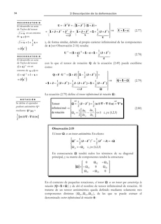 2 Descripción de la deformación

44

Observación 2-13
•

Alternativamente las ecuaciones (2.51) permiten caracterizar el
movimiento relativo en el entorno de una partícula durante el
proceso de deformación como la superposición de una deformación
propiamente dicha (caracterizada por el tensor U ) y una rotación
(caracterizada por el tensor de rotación Q ).

•

Un movimiento de sólido rígido es un caso particular de
deformación caracterizado por U = V = 1 y Q = F .

F
X3

t0

Q ⋅ dX

P'

P

Rotación
dX

t

dX

Rotación

ˆ
e3

ˆ
e1

Deformación

dx = V ⋅ Q ⋅ dX

dx = Q ⋅ V ⋅ dX
ˆ
e2

X2

V ⋅ dX
P'

Deformación

X1
F

dX

Figura 2-11 – Descomposición polar

2.9 Variación de volumen
Consideremos una partícula P del medio continuo en la configuración de
referencia, ( t = 0 ) que tiene asociado un volumen diferencial dV0 (ver Figura 212) que queda caracterizado mediante las posiciones de otras tres partículas Q ,
R y S de su entorno diferencial, alineadas con P según tres direcciones
arbitrarias. El diferencial de volumen dVt , asociado a la misma partícula en la
configuración actual (a tiempo t ), quedará asimismo caracterizado por las
correspondientes puntos espaciales P ′ , Q ′ , R ′ y S ′ de la figura (cuyas
posiciones configurarán un paralelepípedo que ya no está orientado según los
ejes coordenados como ocurre en la configuración material).
Sean dX (1) , dX ( 2 ) y dX (3) los vectores de posición relativos entre partículas en
la configuración material, y dx (1) = F ⋅ dX (1) , dx ( 2 ) = F ⋅ dX ( 2 ) y dx (3) = F ⋅ dX (3)
sus homólogos en la configuración espacial. Evidentemente se cumplen las
relaciones:

© Els autors, 2002; © Edicions UPC, 2002

 