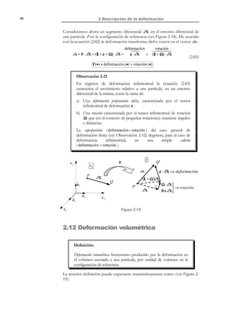 2 Descripción de la deformación

46

2.10 Variación del área
Consideremos ahora el diferencial de área dA asociado a una partícula P en la
configuración de referencia y su variación a lo largo del tiempo. Para definir
dicho diferencial de área, consideraremos dos partículas Q y R del entorno
diferencial de P , cuyas posiciones relativas respecto a la misma son dX (1) y
dX (2 ) (ver Figura 2-13). Consideremos también una partícula auxiliar
cualquiera S y su vector de posición relativo dX (3 ) . Asociado al escalar diferencial
de área, dA , definiremos el vector diferencial de área dA = dA N cuyo módulo es
dA y cuya dirección es la de la normal N .
En la configuración actual, en el tiempo t , la partícula ocupará un
punto espacial P ′ , y tendrá asociado un diferencial de área da que, a su vez,
define un vector diferencial de área da = da n , donde n es la correspondiente
normal. Consideremos también las posiciones de las demás partículas Q ′ y R ′ y
S ′ y sus vectores de posición relativos dx (1) , dx (2 ) y dx (3 ) .
n

t0

X 3 , x3

N

.

dA

dh

P´

dX(3 ) 2
( )
P dX R

dX(1)

ˆ
e3

ˆ
e1

Q

da = n da
S´

dx (3)
dx ( 2)

F
dA = N dA
S

dH

.

t

dx (1)

ˆ
e2

R´

da

Q´
X 2 , x2

X 1 , x1

Figura 2-13 – Variación del área
Los volúmenes dV0 y dVt de los respectivos paralelepípedos podrán calcularse
como:
dV0 = dH dA = d%(3 ) % dA = dX (3 ) ⋅ N dA = dA ⋅ dX (3 )
X
N
#  ⋅!
$
dH
dA

(3 )
dVt = dh da = dx! da = dx (3 ) ⋅ n da = da ⋅ dx (3 )
# %
% ⋅n
$
dh
da

N O T A

Se tiene en cuenta aquí
el siguiente teorema del
álgebra tensorial: dados
dos vectores a y b , si
se cumple que
a ⋅ x = b ⋅ x para todo
vector x ⇒ a = b .

(2.56)

y teniendo en cuenta que dx (3) = F ⋅ dX (3 ) , así como la ecuación de cambio de
volumen (2.55), puede escribirse:
da ⋅ F ⋅ dX (3 ) = da ⋅ dx (3 ) = dVt = F dV 0 = F dA ⋅ dX (3 )

∀dX (3 )

(2.57)

Comparando el primer y último término de (2.57), y teniendo en cuenta que la
posición relativa de la partícula S es cualquiera ( y por tanto también lo es el
vector dX ( 3) ), se llega finalmente a:
da ⋅ F = F dA ⇒

da = F dA ⋅ F −1

© Els autors, 2002; © Edicions UPC, 2002

(2.58)

 