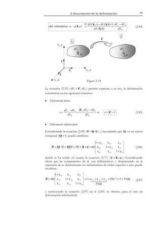 2 Descripción de la deformación

47

Para obtener una relación entre los escalares diferencial de área dA y da se
sustituyen las expresiones dA = N dA y da = n da en la ecuación (2.58) y se
toman módulos:
da n = F N ⋅ F −1 dA ⇒ da = F N ⋅ F −1 dA

(2.59)

2.11 Deformación infinitesimal
La teoría de la deformación infinitesimal (también denominada teoría de pequeñas
deformaciones) se basa en dos hipótesis simplificativas sobre la teoría general (o
de deformación finita) vista en apartados anteriores (ver Figura 2-14).
Hipótesis:
1) Los desplazamientos son muy pequeños frente a las dimensiones típicas
del medio continuo ( u  X ).
2) Los gradientes de los desplazamientos son muy pequeños (infinitesimales).
t

t0

u

P′

P

X3,Z

X

x

ˆ
e2

X 2 ,Y

ˆ
e3

ˆ
e1
X1, X

Figura 2-14

En virtud de la primera hipótesis las configuraciones de referencia, Ω 0 y actual,
Ω t , están muy próximas entre sí y se consideran indistinguibles una de otra.
En consecuencia, las coordenadas materiales y espaciales coinciden y ya no
tiene sentido hablar de descripciones material y espacial:
not

x = X + u ≅ X
U(X, t ) = u(X, t ) ≡ u(x, t )
⇒

not
 xi = X i + u i ≅ X i
U i (X, t ) = u i (X, t ) ≡ u i (x, t ) i ∈{1,2,3}


(2.60)

La segunda hipótesis puede escribirse matemáticamente como:
∂u i
 1,
∂x j

∀i, j ∈{1, 2,3}

© Els autors, 2002; © Edicions UPC, 2002

(2.61)

 