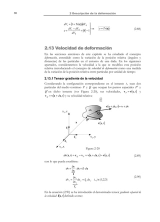 2 Descripción de la deformación

48

2.11.1 Tensores de deformación. Tensor de deformación
infinitesimal
Los tensores gradiente material y gradiente espacial de los desplazamientos
coinciden. En efecto, a la vista de la ecuación (2.60):
∂U i
x j = X j
∂u
= J ij ⇒ j = J
⇒ jij = i =

∂x j ∂X j
u i (x, t ) = U i ( X, t )

(2.62)

y el tensor material de deformación resulta ser:

(

) (

)

1
1

T
T
T
E = 2 J + J + J J ≅ 2 J + J


E = 1  ∂u i + ∂u j + ∂u k ∂u k  ≅ 1  ∂u i + ∂u j



 ij 2  ∂x j ∂xi
∂xi ∂x j  2  ∂x j ∂x i



# % 
% !

1








(2.63)

donde se ha tenido en cuenta el carácter de infinitésimo de segundo orden del
término

∂u k ∂u k
. Operando similarmente con el tensor espacial de
∂xi ∂x j

deformación:

(

) (

) (

)

1
1
 1
T
T
T
T
e = 2 j + j − j j ≅ 2 j + j = 2 J + J



∂u j ∂u k ∂u k  1  ∂u i ∂u j 
1  ∂u
≅ 

eij =  i +
+
−
2  ∂x j ∂x i
∂x i ∂x j  2  ∂x j ∂x i 




# % 
% !

 1

N O T A C I Ó N

Se define el operador
gradiente simétrico ∇ s
mediante: ∇ s (•) =

1
[(•) ⊗ ∇ + ∇ ⊗ (•)]
2

(2.64)

Las ecuaciones (2.63) y (2.64) permiten definir el tensor de deformación infinitesimal
(o tensor de pequeñas deformaciones) ε :

(

)

not
1

T
s
ε = 2 J + J = ∇ u

deformació n → 

∂u 
ε ij = 1  ∂u i + j 
infinitesi mal

2  ∂x j ∂x i 




Tensor de

Observación 2-14
Bajo la hipótesis de deformación infinitesimal los tensores material y
espacial de deformación coinciden y colapsan en el tensor de deformación
infinitesimal.
E(x, t ) = e( x, t ) = ε (x, t )

© Els autors, 2002; © Edicions UPC, 2002

(2.65)

 