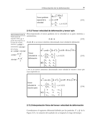 2 Descripción de la deformación

49

Observación 2-15
El tensor de deformación infinitesimal es simétrico, tal como se observa de su
definición en la ecuación (2.65):
εΤ =

(

1
J + JT
2

)

T

=

(

)

1
J + JT = ε
2

Observación 2-16
Las componentes del tensor infinitesimal de deformación ε son infinitésimos
( ε ij  1 ). La demostración es evidente a partir de la ecuación (2.65) y
la condición de infinitésimo de las componentes de J = j (ver
ecuación (2.61)).

Ejemplo 2-4 – Para el movimiento del Ejemplo 2-1, determinar bajo qué condiciones
constituye un caso de deformación infinitesimal. Para dicho caso obtener el tensor infinitesimal
de deformación. Comparar con el resultado obtenido a partir de los tensores espacial y
material de deformación del Ejemplo 2-2 considerando las hipótesis de deformación
infinitesimal.
 x1 = X 1 − AX 3

a) Las ecuaciones de movimiento vienen dadas por  x 2 = X 2 − AX 3
de las
 x = − AX + AX + X
1
2
3
 3

cuales

se

obtiene
el
campo
de
desplazamientos:
U 1 = − AX 3

. Es evidente que para que
U ( X , t ) = x − X ≡  U 2 = − AX 3
 U = − AX + AX
1
2
 3
los desplazamientos sean infinitesimales debe cumplirse que A sea un
infinitésimo ( A  1 ).

b) Tensor de deformación: El tensor gradiente de los desplazamientos
J ( X, t ) = j(x, t ) vendrá dado por:
 − AX 3

 ∂ ,
J = U ⊗ ∇ =  − AX 3

  ∂X 1

− AX 1 + AX 2 



∂
,
∂X 2

0 − A
 0
∂  
0 − A
= 0

∂X 3  

− A A 0 



y el tensor infinitesimal de deformación, de acuerdo con la ecuación (2.65),
será:
 0 0 − A
ε=∇ U= 0 0 0 


− A 0 0 


s

c) Tensores material y espacial de deformación: En el Ejemplo 2-2 los tensores
material y espacial de deformación resultan ser, respectivamente:

© Els autors, 2002; © Edicions UPC, 2002

 