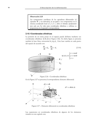 2 Descripción de la deformación

56

Consideremos ahora un segmento diferencial dX en el entorno diferencial de
una partícula P en la configuración de referencia (ver Figura 2-18). De acuerdo
con la ecuación (2.82) la deformación transforma dicho vector en el vector dx :
deformació n
rotación
(
'
(%'%
dx = F ⋅ dX = (1 + ε + Ω) ⋅ dX =
+ (1 + Ω) ⋅ dX
ε ⋅ dX

(2.83)

F(•) ≡ deformació n (•) + rotación (•)

Observación 2-21
En régimen de deformación infinitesimal la ecuación (2.83)
caracteriza el movimiento relativo a una partícula, en un entorno
diferencial de la misma, como la suma de:
a) Una deformación propiamente dicha, caracterizada por el tensor
infinitesimal de deformación ε .
b) Una rotación caracterizada por el tensor infinitesimal de rotación
Ω que (en el contexto de pequeñas rotaciones) mantiene ángulos
y distancias.
La superposición ( deformació n ) rotación ) del caso general de
deformación finita (ver Observación 2-12) degenera, para el caso de
deformación
infinitesimal,
en
una
simple
adición
( deformació n + rotación ).

x3

t

F

t0

Q'

dx
P

Q

ˆ
e3

ˆ
e1

(1 + Ω )dX

dX
P'

ˆ
e2

dX

ε ⋅ dX ⇒ deformación
Ω ⋅ dX 
 ⇒ rotación
θ × dX

x2

Figura 2-18

x1

2.12 Deformación volumétrica
Definición:
Deformación volumétrica: Incremento producido por la deformación en
el volumen asociado a una partícula, por unidad de volumen en la
configuración de referencia.
La anterior definición puede expresarse matemáticamente como (ver Figura 219):

© Els autors, 2002; © Edicions UPC, 2002

 
