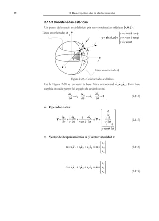 2 Descripción de la deformación

58

dVt = (1 + Tr (ε) )dV 0 

dVt − dV 0
⇒
= F − 1
e=
dV0


e = Tr (ε)

(2.88)

2.13 Velocidad de deformación
En las secciones anteriores de este capítulo se ha estudiado el concepto
deformación, entendido como la variación de la posición relativa (ángulos y
distancias) de las partículas en el entorno de una dada. En los siguientes
apartados, consideraremos la velocidad a la que se modifica esta posición
relativa introduciendo el concepto de velocidad de deformación como una medida
de la variación de la posición relativa entre partículas por unidad de tiempo
2.13.1 Tensor gradiente de la velocidad
Considerando la configuración correspondiente en el instante t , sean dos
partículas del medio continuo P y Q que ocupan los puntos espaciales P ′ y
Q ′ en dicho instante (ver Figura 2-20), sus velocidades, v P = v(x, t ) y
v Q = v(x + dx, t ) y su velocidad relativa:
t
v(x + dx, t ) = v + dv
dx

x3, z

Q’
x

P’

v(x, t )

e3
ˆ
x2, y

e2
ˆ
e1
ˆ
x1 , x

Figura 2-20

dv(x, t ) = v Q − v P = v(x + dx, t ) − v(x, t )

(2.89)

con lo que puede escribirse:
dv =

∂v
⋅ dx = l ⋅ dx
∂x
$
l

dv i =

∂v i
dx j = lij dx j
∂x j
$
lij

i, j ∈{1, 2,3}

(2.90)

En la ecuación (2.90) se ha introducido el denominado tensor gradiente espacial de
la velocidad l(x, t ) definido como:

© Els autors, 2002; © Edicions UPC, 2002

 