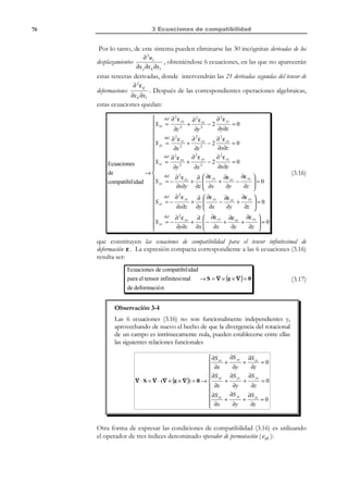 65

2 Descripción de la deformación

t

t0
x3 , X 3

dA = dA N

da = da n
n

N
ˆ
e3

dA
ˆ
e2

ˆ
e1
x1 , X 1

P′

P

da

x2 , X 2

Figura 2-25 – Variación del diferencial de área

2.15 Movimientos y deformaciones en
coordenadas cilíndricas y esféricas
Las expresiones y ecuaciones obtenidas en notación intrínseca o compacta son
independientes del sistema de coordenadas considerado. Sin embargo, las
expresiones en componentes dependen del sistema de coordenadas en el que
se trabaje. Además del sistema de coordenadas cartesiano, en el que se ha trabajado
en los apartados anteriores, consideraremos ahora dos sistemas de coordenadas
curvilíneas ortogonales: coordenadas cilíndricas y coordenadas esféricas.
Observación 2-23
Un sistema de coordenadas curvilíneas ortogonales, (denominadas
genéricamente {a, b, c} viene caracterizado por su base física
ˆ ˆ ˆ
ˆ
ˆ
ˆ
{e a , e b , e c } unitaria ( e a = e b = e c = 1 ) cuyas componentes son
ˆ ˆ
ˆ ˆ
ˆ ˆ
ortogonales entre sí ( e a ⋅ e b = e a ⋅ e c = e b ⋅ e c = 0 ), tal como ocurre
con un sistema cartesiano. La diferencia fundamental es que la
orientación de la base curvilínea va cambiando en cada punto del
ˆ
ˆ
espacio ( e m ≡ e m (x) m ∈{a, b, c} ). Así pues, a los efectos que nos
interesan aquí, podemos considerar un sistema de coordenadas
curvilíneas ortogonales como un sistema de coordenadas cartesiano móvil
{x ′, y ′, z ′} asociado a la base curvilínea {e a , e b , e c } (ver Figura 2-26).
ˆ ˆ ˆ

Observación 2-24
Las componentes, de una cierta magnitud de carácter vectorial ( v ) o
tensorial ( T ) en el sistema de coordenadas curvilíneas ortogonales
{a, b, c} podrán obtenerse como sus respectivas componentes en el sistema
cartesiano local {x ′, y ′, z ′} :
 v a  v x ′ 
   
v ≡  v b  ≡  v y′ 
v  v 
 c   z′ 

 Taa
T ≡ Tba

 Tca


Tab
Tbb
Tcb

Tac  Tx ′x ′

Tbc  ≡ Ty′x ′

Tcc  Tz′x ′
 

© Els autors, 2002; © Edicions UPC, 2002

Tx ′y′
Ty′y′
Tz′y′

Tx ′z′ 

Ty′z′ 
Tz′z′ 


 