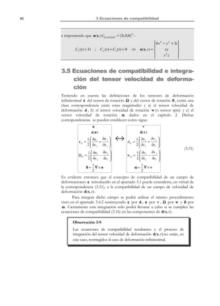 3 Ecuaciones de compatibilidad

72

Definición:
Condiciones de compatibilidad: Son las condiciones que debe verificar un
tensor simétrico de segundo orden para que pueda ser un tensor de
deformación y que, por lo tanto, exista un campo de desplazamientos
del cual provenga.

Observación 3-1
Nótese que para definir un tensor de deformación, no se pueden
escribir de forma arbitraria las 6 componentes de un tensor simétrico.
Es necesario que éstas verifiquen las condiciones de compatibilidad.

Observación 3-2
Dado un campo de desplazamientos, siempre podemos obtener, por
derivación, un tensor de deformación asociado al mismo que
automáticamente verificará las condiciones de compatibilidad. Así
pues, en este caso no tiene sentido la verificación de estas
condiciones.

3.2 Ejemplo preliminar: Ecuaciones de compatibilidad de un campo vectorial potencial
Dado un campo vectorial v(x, t ) , se dice que es un campo potencial si existe una
función escalar φ(x, t ) (llamada función potencial) tal que su gradiente sea
v(x, t ) , es decir:
 v(x, t ) = ∇ φ(x, t )

v x, t = ∂φ(x, t )
 i( )
∂x i


i ∈ {1,2,3}

(3.3)

Por lo tanto, dada una función escalar φ(x, t ) (continua), siempre es posible
definir un campo vectorial potencial v(x, t ) del cual aquella sea el potencial de
acuerdo con la ecuación (3.3).
La cuestión que se plantea ahora es la inversa: dado un campo vectorial
v(x, t ) , ¿existe una función escalar φ(x, t ) tal que ∇Φ(x, t ) = v(x, t ) ? En
componentes esto se escribe como:

© Els autors, 2002; © Edicions UPC, 2002

 