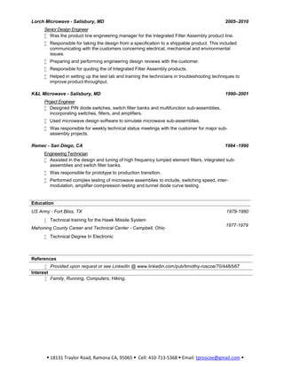  18131 Traylor Road, Ramona CA, 95065  Cell: 410-713-5368  Email: tproscoe@gmail.com 
Lorch Microwave - Salisbury, MD 2005–2010
Senior Design Engineer
 Was the product line engineering manager for the Integrated Filter Assembly product line.
 Responsible for taking the design from a specification to a shippable product. This included
communicating with the customers concerning electrical, mechanical and environmental
issues.
 Preparing and performing engineering design reviews with the customer.
 Responsible for quoting the of Integrated Filter Assembly products.
 Helped in setting up the test lab and training the technicians in troubleshooting techniques to
improve product throughput.
K&L Microwave - Salisbury, MD 1990–2001
Project Engineer
 Designed PIN diode switches, switch filter banks and multifunction sub-assemblies,
incorporating switches, filters, and amplifiers.
 Used microwave design software to simulate microwave sub-assemblies.
 Was responsible for weekly technical status meetings with the customer for major sub-
assembly projects.
Remec - San Diego, CA 1984 -1990
Engineering Technician
 Assisted in the design and tuning of high frequency lumped element filters, integrated sub-
assemblies and switch filter banks.
 Was responsible for prototype to production transition.
 Performed complex testing of microwave assemblies to include, switching speed, inter-
modulation, amplifier compression testing and tunnel diode curve testing.
Education
US Army - Fort Bliss, TX 1979-1980
 Technical training for the Hawk Missile System
Mahoning County Career and Technical Center - Campbell, Ohio
1977-1979
 Technical Degree In Electronic
References
 Provided upon request or see LinkedIn @ www.linkedin.com/pub/timothy-roscoe/70/448/b67
Interest
 Family, Running, Computers, Hiking,
 