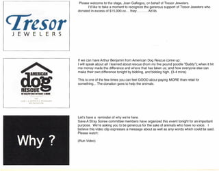 J
fli
~;,11I ~"ARII I of!,! I;~I'';I'MI~.'
I~~,IN"',',rr~It-,l
Please welcome to the stage, Joan Gallegos, on behalf of Tresor Jewelers.
I'd like to take a moment to recognize the generous support of Tresor Jewelers who
donated in excess of $15,000.00 they Ad lib.
If we can have Arthur Benjamin from American Dog Rescue come up:
I will speak about all I learned about rescue (from my five pound poodle "Buddy"); when it hit
me money made the difference and where that has taken us; and how everyone else can
make their own difference tonight by bidding, and bidding high. (3-4 mins)
This is one of the few times you can feel GOOD about paying MORE than retail for
something ... The donation goes to help the animals.
Let's have a reminder of why we're here.
Save A Stray Soiree committee members have organized this event tonight for an important
purpose. We're asking you to be generous for the sake of animals who have no voice. I
believe this video clip expresses a message about as well as any words which could be said.
Please watch:
(Run Video)
 