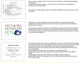 0- ·.~:rl·J ••
2010 GOALS
....c:: Jb •..&.:a.'~ <0
~ "'~''> -f,U. JJ.,,".J'! .
ft- (-nm.fTt'(ft:t' l)..~dl~··'n"'l .•.)'tl ...•.l·~ll~t,:i"fi;'rxt .J "l*,t"·"!"~rrr
_:': ••I!..·~nl_!;.·.: :.;lJ':'J!t~~:'::U.,!'_ :
."'~,. -or(111~(l,:k~". 'rrpcWl ".,!'.•ldf ""-t-·· r~.··~.
NO· MORE
HOMELESS,
PETS
j
Impress ive Impact
Orer 40 %, Redurtion ic i!ut.1:.:lixoo !J:.!m.a!
!l, GOO Dugs,:!rL C<lIUp;ry_
and t.e1Lb:!re:1 ?ol C:..SC:iUFl!nUi!
?{l.O(() :JX·fll.>::m~
T.:G1)· 61 % sur",',,·
HI '"-c~.,.,,~Q •• 5':;,.of animals :!'rl shelmrs ab.,,·!.'
Here you see our goals for 2010. They're assertive and based on the increasing challenges
and demands.
Considering the diverse needs, you can see why we are counting on your support and
donations to help needy animals .
We would like to invite Gregory Castle, The President of NMHPU to come up and share a few
comments.
Thank you very much for being here today, it's wonderful to see so many enthusiastic
supporters of No More Homeless Pets in Utah coming out to celebrate the life-saving work
that we have been doing.
Our spaying and neutering programs have prevented thousands and thousands of unwanted
animals from being born, only to end up on the streets. We have given low-income folks all
over the state the ability to sterilize their animals at very low cost, something they'd be unable
to do without these programs.
Through the help that you've given this organization over the last 10 years No More Homeless
Pets in Utah has been able to save literally thousands of lives of cats and dogs. Our work with
the shelters and other rescue organizations in the state have changed the picture for
abandoned dogs and cats. There are many fewer animals now being destroyed than there
were a decade ago.
We've experienced greater than a 40% reduction in euthanized animals.
300,000 dogs and cats have been spayed and neutered at discount rates since NMHPU
started.
70,000 dogs and cats have been adopted by the NMHPU coalition programs.
Before NMHPU started 10 years ago, only 45% of animals came out of shelters alive; now
61% of them survive.
 