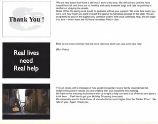 •
We are very aware that there is still much work to be done. We will not rest until we have
saved them all, and there are no healthy and easily treatable dogs and cats languishing in
shelters or straying the streets.
None of this life-saving work would be possible without your support. We know how much you
care, and how much you want to reach the goal of no homeless animals in the state. We are
so grateful to you for the support you continue to give. With your continued help, we will reach
that time - when there are No More Homeless Pets in Utah.
Here is one more reminder that we have real lives which can use some real help.
(Run Video)
This ad closes with a message of how great it would be if every family could donate $5.
Imagine the positive results you are creating with your donations this evening.
We have some amazing auctioneers with us tonight to help us raise a lot of money and save a
lot of lives. Feel free to get your Holiday Shopping done early.
We especially want to thank those of you who bid so much higher than the 'Sticker Price.' We
rely on you. Again, Thank you.
 