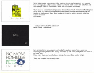 /~l...a !l.HL; }(jJ
NO MORE
HOMELESSp
TS
We're going to show you one more video to set the tone for our live auction. In a moment,
Feel free to get your cell phones out and call your friends which weren't able to be here and
who need you to bid for them tonight. Better yet, out-bid them yourselves.
You're about so see some amazing success stories where animals in need have found a place
to call home. It is our hope, that after being here tonight, you'll see yourselves as part of a
solution for challenges in Utah. Some people don't have the options to adopt, but all can
support our cause.
(Run Video)
I want you to know, that "I'm a believer."
Other Emcee "I'm a Believer."
I am reminded of the conversation overheard a few auctions back where a guest was
explaining how they had donated money, and ended up with some great gifts to take home at
the same time.
I hope many of you can have that same feeling when we end our auction tonight.
Thank you, now lets change some lives ..
 