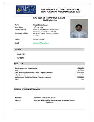 SHARDA UNIVERSITY, GREATER NOIDA (U.P)
FINAL PLACEMENT PROGRAMME (2015-2016)
BACHELOR OF TECHNOLOGY (B.TECH)
Civil Engineering
Name
Date of Birth
Contact Address
Permanent Address
Mobile
Huzaif Bin Mohmad
10
th
Feb 1994
Room no. 611, Mandela Hostel, Sharda
University, Greater Noida- 201306
Mughama Pattan, Baramulla, Kashmir
– 193121
+918802056304
Email bhathuzi99@gmail.com
KEY SKILLS
STAAD PRO
AUTO CAD
EDUCATION
Sharda University, Greater Noida 2012-2016
B.Tech. 8.65/ 10
Govt. Boys Higher Secondary Kunzer Tangmarg, Kashmir 2011-2012
H.S.C. (Science) 83.4%
Mohammadia High School Kunzer Tangmarg, Kashmir 2009-2010
S.S.C. 79%
SUMMER INTERNSHIP/ TRAINING
Company Hindustan Construction Co. Ltd.
PROJECT KISHANGANGA HYDROELECTRIC PROJECT, JAMMU & KASHMIR
(3X110MW)
 
