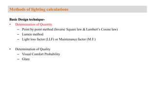 Basic Design technique-
• Determination of Quantity
– Point by point method (Inverse Square law & Lambert’s Cosine law)
– Lumen method
– Light loss factor (LLF) or Maintenance factor (M.F.)
• Determination of Quality
– Visual Comfort Probability
– Glare
Methods of lighting calculations
 