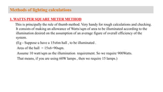 1. WATTS PER SQUARE METER METHOD
This is principally the rule of thumb method. Very handy for rough calculations and checking.
It consists of making an allowance of Watts/sqm of area to be illuminated according to the
illumination desired on the assumption of an average figure of overall efficiency of the
system.
(Eg - Suppose u have a 15x6m hall , to be illuminated .
Area of the hall = 15x6=90sqm.
Assume 10 watt/sqm as the illumination requirement. So we require 900Watts.
That means, if you are using 60W lamps , then we require 15 lamps.)
Methods of lighting calculations
 