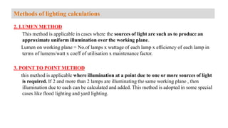 2. LUMEN METHOD
This method is applicable in cases where the sources of light are such as to produce an
approximate uniform illumination over the working plane.
Lumen on working plane = No.of lamps x wattage of each lamp x efficiency of each lamp in
terms of lumens/watt x coeff of utilisation x maintenance factor.
3. POINT TO POINT METHOD
this method is applicable where illumination at a point due to one or more sources of light
is required. If 2 and more than 2 lamps are illuminating the same working plane , then
illumination due to each can be calculated and added. This method is adopted in some special
cases like flood lighting and yard lighting.
Methods of lighting calculations
 