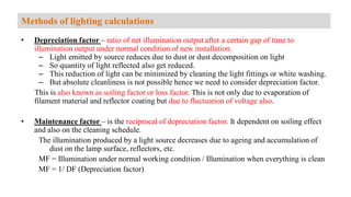 • Depreciation factor – ratio of net illumination output after a certain gap of time to
illumination output under normal condition of new installation.
– Light emitted by source reduces due to dust or dust decomposition on light
– So quantity of light reflected also get reduced.
– This reduction of light can be minimized by cleaning the light fittings or white washing.
– But absolute cleanliness is not possible hence we need to consider depreciation factor.
This is also known as soiling factor or loss factor. This is not only due to evaporation of
filament material and reflector coating but due to fluctuation of voltage also.
• Maintenance factor – is the reciprocal of depreciation factor. It dependent on soiling effect
and also on the cleaning schedule.
The illumination produced by a light source decreases due to ageing and accumulation of
dust on the lamp surface, reflectors, etc.
MF = Illumination under normal working condition / Illumination when everything is clean
MF = 1/ DF (Depreciation factor)
Methods of lighting calculations
 