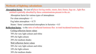 Absorption factor – In case of places having smoke, steam, dust, fumes, fogs etc , light flux
emitted is partially absorbed by these contaminations present in the air.
Absorption factor for various types of atmospheres
For clean atmosphere = 1
Fog laden atmosphere = 0.75
Steam / fume/ contaminated atmosphere in factories = 0.5
Reflection factor – is the ratio of reflected luminous flux to total incidental luminous flux.
Ceiling reflection factor values
70% for very light colours and white
50% for light colours
30% for medium shades
Wall reflection factor values
50% for very light colours and white
10% for light colours
30% for medium shades
Methods of lighting calculations
 