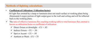 • Coefficient of Utilization ( Utilization factor)
All light flux emitted by a lamp or luminaire does not reach surface or working plane being
illuminated.A major portion of light output goes to the wall and ceiling and will be reflected
back to the working plane.
 The ratio of effective luminous flux reaching working table to total luminous flux emitted is
known as utilization factor or coefficient of utilization
 Direct fixture or downlight – CU = .85
 Indirect fixture – CU = .50
 Spot or Accent – CU = .95
 Ambient or Wash – CU =.75
Methods of lighting calculations
 