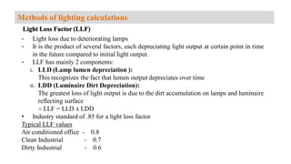 Light Loss Factor (LLF)
 Light loss due to deteriorating lamps
 It is the product of several factors, each depreciating light output at certain point in time
in the future compared to initial light output.
 LLF has mainly 2 components:
i. LLD (Lamp lumen depreciation ):
This recognizes the fact that lumen output depreciates over time
ii. LDD (Luminaire Dirt Depreciation):
The greatest loss of light output is due to the dirt accumulation on lamps and luminaire
reflecting surface
∴ LLF = LLD x LDD
• Industry standard of .85 for a light loss factor
Typical LLF values
Air conditioned office - 0.8
Clean Industrial - 0.7
Dirty Industrial - 0.6
Methods of lighting calculations
 
