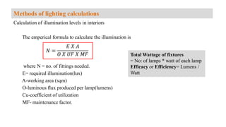 Calculation of illumination levels in interiors
The emperical formula to calculate the illumination is
where N = no. of fittings needed.
E= required illumination(lux)
A-working area (sqm)
O-luminous flux produced per lamp(lumens)
Cu-coefficient of utilization
MF- maintenance factor.
Methods of lighting calculations
Total Wattage of fixtures
= No: of lamps * watt of each lamp
Efficacy or Efficiency= Lumens /
Watt
 