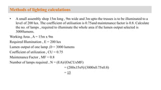 • A small assembly shop 15m long , 9m wide and 3m upto the trusses is to be illuminated to a
level of 200 lux. The coefficient of utilisation is 0.75and maintenance factor is 0.8. Calculate
the no. of lamps , required to illuminate the whole area if the lumen output selected is
3000lumens.
Working Area , A = 15m x 9m
Required Illumination , E = 200 lux
Lumen output of one lamp ,O = 3000 lumens
Coefficient of utilization , CU = 0.75
Maintenance Factor , MF = 0.8
Number of lamps required , N = (EA)/(OxCUxMF)
= (200x15x9)/(3000x0.75x0.8)
= 15
Methods of lighting calculations
 