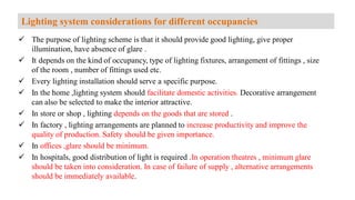  The purpose of lighting scheme is that it should provide good lighting, give proper
illumination, have absence of glare .
 It depends on the kind of occupancy, type of lighting fixtures, arrangement of fittings , size
of the room , number of fittings used etc.
 Every lighting installation should serve a specific purpose.
 In the home ,lighting system should facilitate domestic activities. Decorative arrangement
can also be selected to make the interior attractive.
 In store or shop , lighting depends on the goods that are stored .
 In factory , lighting arrangements are planned to increase productivity and improve the
quality of production. Safety should be given importance.
 In offices ,glare should be minimum.
 In hospitals, good distribution of light is required .In operation theatres , minimum glare
should be taken into consideration. In case of failure of supply , alternative arrangements
should be immediately available.
Lighting system considerations for different occupancies
 