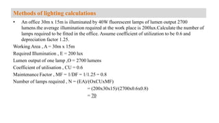 • An office 30m x 15m is illuminated by 40W fluorescent lamps of lumen output 2700
lumens.the average illumination required at the work place is 200lux.Calculate the number of
lamps required to be fitted in the office. Assume coefficient of utilization to be 0.6 and
depreciation factor 1.25.
Working Area , A = 30m x 15m
Required Illumination , E = 200 lux
Lumen output of one lamp ,O = 2700 lumens
Coefficient of utilisation , CU = 0.6
Maintenance Factor , MF = 1/DF = 1/1.25 = 0.8
Number of lamps required , N = (EA)/(OxCUxMF)
= (200x30x15)/(2700x0.6x0.8)
= 70
Methods of lighting calculations
 