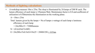 • A workshop measure 10m x 25m. The shop is illuminated by 24 lamps of 200 W each. The
lumen efficiency of each lamp is 15lumens/Watt. Maintenance factor is 0.8 and coefficient of
utilization is 0.5Determine the illumination on the working plane.
A = 10m x 25m
Total lumens given by the lamps = No.of lamps x wattage of each lamp x luminous
efficiency of each lamp
= 24x200x15 = 72000lumens
N = (EA)/(OxCUxMF)
E= 24x200x15x0.5x0.8/10x25 = 28800/250 = 115 lux
Methods of lighting calculations
 