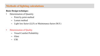 Basic Design technique-
• Determination of Quantity
– Point by point method
– Lumen method
– Light loss factor (LLF) or Maintenance factor (M.F.)
• Determination of Quality
– Visual Comfort Probability
– Glare
– CRI
Methods of lighting calculations
 