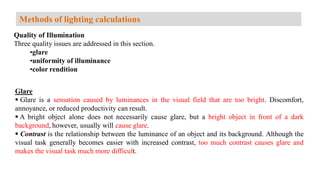 Quality of Illumination
Three quality issues are addressed in this section.
•glare
•uniformity of illuminance
•color rendition
Glare
 Glare is a sensation caused by luminances in the visual field that are too bright. Discomfort,
annoyance, or reduced productivity can result.
 A bright object alone does not necessarily cause glare, but a bright object in front of a dark
background, however, usually will cause glare.
 Contrast is the relationship between the luminance of an object and its background. Although the
visual task generally becomes easier with increased contrast, too much contrast causes glare and
makes the visual task much more difficult.
Methods of lighting calculations
 