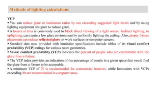 VCP
 You can reduce glare or luminance ratios by not exceeding suggested light levels and by using
lighting equipment designed to reduce glare.
 A louver or lens is commonly used to block direct viewing of a light source. Indirect lighting, or
uplighting, can create a low glare environment by uniformly lighting the ceiling. Also, proper fixture
placement can reduce reflected glare on work surfaces or computer screens.
 Standard data now provided with luminaire specifications include tables of its visual comfort
probability (VCP) ratings for various room geometries.
 Visual comfort probability (VCP) indicates the percent of people who are comfortable with the
glare from a fixture.
 The VCP index provides an indication of the percentage of people in a given space that would find
the glare from a fixture to be acceptable.
 A minimum VCP of 70 is recommended for commercial interiors, while luminaires with VCPs
exceeding 80 are recommended in computer areas.
Methods of lighting calculations
 