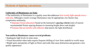 Uniformity of Illuminance on Tasks
 The uniformity of illuminance is a quality issue that addresses how evenly light spreads over a
task area. Although a room's average illuminance may be appropriate, two factors may
compromise uniformity.
 Improper fixture placement based on the luminaire's spacing criteria (ratio of maxim
recommended fixture spacing distance to mounting height above task height)
 Fixtures that are retrofit with reflectors that narrow the light distribution
Non-uniform illuminance causes several problems:
• Inadequate light levels in some areas
• Visual discomfort when tasks require frequent shifting of view from underlit to overlit areas
• Bright spots and patches of light on floors and walls that cause distraction and generate a low
quality appearance
Methods of lighting calculations
 