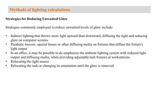 Strategies for Reducing Unwanted Glare
Strategies commonly employed to reduce unwanted levels of glare include:
• Indirect lighting that throws more light upward than downward, diffusing the light and reducing
glare on computer screens
• Parabolic louvers, special lenses or other diffusing media on fixtures that diffuse the fixture's
light output
• In an office, it may be possible to de-emphasize the ambient lighting system with reduced light
output and diffusing media, while providing adjustable task fixtures at workstations
• Relocating the light source
• Relocating the task or changing its orientation until the glare is removed
Methods of lighting calculations
 