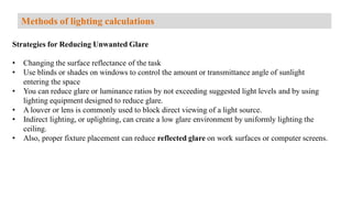 Strategies for Reducing Unwanted Glare
• Changing the surface reflectance of the task
• Use blinds or shades on windows to control the amount or transmittance angle of sunlight
entering the space
• You can reduce glare or luminance ratios by not exceeding suggested light levels and by using
lighting equipment designed to reduce glare.
• A louver or lens is commonly used to block direct viewing of a light source.
• Indirect lighting, or uplighting, can create a low glare environment by uniformly lighting the
ceiling.
• Also, proper fixture placement can reduce reflected glare on work surfaces or computer screens.
Methods of lighting calculations
 