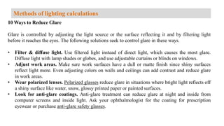 10 Ways to Reduce Glare
Glare is controlled by adjusting the light source or the surface reflecting it and by filtering light
before it reaches the eyes. The following solutions seek to control glare in these ways.
• Filter & diffuse light. Use filtered light instead of direct light, which causes the most glare.
Diffuse light with lamp shades or globes, and use adjustable curtains or blinds on windows.
• Adjust work areas. Make sure work surfaces have a dull or matte finish since shiny surfaces
reflect light more. Even adjusting colors on walls and ceilings can add contrast and reduce glare
in work areas.
• Wear polarized lenses. Polarized glasses reduce glare in situations where bright light reflects off
a shiny surface like water, snow, glossy printed paper or painted surfaces.
• Look for anti-glare coatings. Anti-glare treatment can reduce glare at night and inside from
computer screens and inside light. Ask your ophthalmologist for the coating for prescription
eyewear or purchase anti-glare safety glasses.
Methods of lighting calculations
 