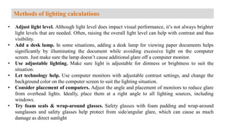 • Adjust light level. Although light level does impact visual performance, it’s not always brighter
light levels that are needed. Often, raising the overall light level can help with contrast and thus
visibility.
• Add a desk lamp. In some situations, adding a desk lamp for viewing paper documents helps
significantly by illuminating the document while avoiding excessive light on the computer
screen. Just make sure the lamp doesn’t cause additional glare off a computer monitor.
• Use adjustable lighting. Make sure light is adjustable for dimness or brightness to suit the
situation.
• Let technology help. Use computer monitors with adjustable contrast settings, and change the
background color on the computer screen to suit the lighting situation.
• Consider placement of computers. Adjust the angle and placement of monitors to reduce glare
from overhead lights. Ideally, place them at a right angle to all lighting sources, including
windows.
• Try foam seals & wrap-around glasses. Safety glasses with foam padding and wrap-around
sunglasses and safety glasses help protect from side/angular glare, which can cause as much
damage as direct sunlight
Methods of lighting calculations
 