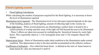 • Flood lighting Calculations
While calculating the number of projectors required for the flood lighting, it is necessary to know
the level of illumination required
Illumination level required – The illumination level in lux (lm/sqm) required depends on the type
of the building, purpose of flood lighting, amount of reflecting light in the vicinity etc.
Waste light factor – When several projectors are illuminating a surface there is bound to be a
certain amount of overlap and also some of the light will fall beyond the area to be illuminated
. These 2 effects are taken into account by multiplying the theoretical lumens by waste light
factor .This is generally taken as 1.2 for rectangular areas and 1.5 for irregular objects like
statues.
Depreciation factor – Ratio of illumination under ideal condition to the illumination under normal
condition. This depreciation is due to the dust and dirt accumulated on the reflector surfaces.
Coefficient of utilisation – Also called the beam factor , is defined as the ratio of beam lumen to
lamp lumen.Its value lies between 0.3 and 0.5
Flood Lighting system
 