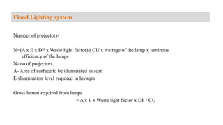 Number of projectors-
N=(A x E x DF x Waste light factor)/( CU x wattage of the lamp x luminous
efficiency of the lamps
N- no.of projectors
A- Area of surface to be illuminated in sqm
E-illumination level required in lm/sqm
Gross lumen required from lamps
= A x E x Waste light factor x DF / CU
Flood Lighting system
 
