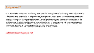 It is desired to illuminate a drawing hall with an average illumination of 200lux.The hall is
30×20m2 .The lamps are to be fitted 4m from ground floor. Find the number of lamps and
wattage / lamp for the lighting scheme .Given efficiency of the lamps and available as 25
lumens/watt, depreciation factor 0.8 and coefficient of utilization 0.75, space height ratio
between 0.8 and 1.2 .Give satisfactory spacing arrangement.
Submission date: December 11th
Assignment 2
 