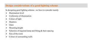 In designing good lighting scheme , we have to consider mainly
 Illumination level
 Uniformity of illumination
 Colour of light
 Shadows
 Glare
 Mounting height
 Selection of required lamp and fitting & their spacing
 Size of the room
 Colour of surrounding walls
Design considerations of a good lighting scheme
 