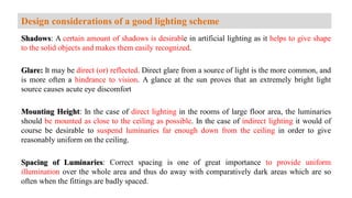 Shadows: A certain amount of shadows is desirable in artificial lighting as it helps to give shape
to the solid objects and makes them easily recognized.
Glare: It may be direct (or) reflected. Direct glare from a source of light is the more common, and
is more often a hindrance to vision. A glance at the sun proves that an extremely bright light
source causes acute eye discomfort
Mounting Height: In the case of direct lighting in the rooms of large floor area, the luminaries
should be mounted as close to the ceiling as possible. In the case of indirect lighting it would of
course be desirable to suspend luminaries far enough down from the ceiling in order to give
reasonably uniform on the ceiling.
Spacing of Luminaries: Correct spacing is one of great importance to provide uniform
illumination over the whole area and thus do away with comparatively dark areas which are so
often when the fittings are badly spaced.
Design considerations of a good lighting scheme
 