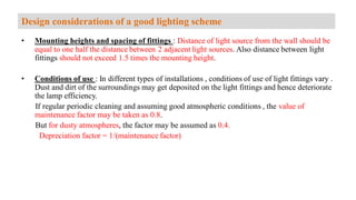 • Mounting heights and spacing of fittings : Distance of light source from the wall should be
equal to one half the distance between 2 adjacent light sources. Also distance between light
fittings should not exceed 1.5 times the mounting height.
• Conditions of use : In different types of installations , conditions of use of light fittings vary .
Dust and dirt of the surroundings may get deposited on the light fittings and hence deteriorate
the lamp efficiency.
If regular periodic cleaning and assuming good atmospheric conditions , the value of
maintenance factor may be taken as 0.8.
But for dusty atmospheres, the factor may be assumed as 0.4.
Depreciation factor = 1/(maintenance factor)
Design considerations of a good lighting scheme
 