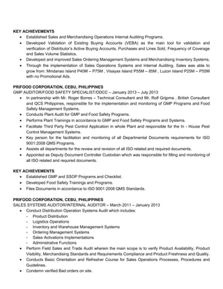 KEY ACHIEVEMENTS
• Established Sales and Merchandising Operations Internal Auditing Programs.
• Developed Validation of Existing Buying Accounts (VEBA) as the main tool for validation and
verification of Distributor’s Active Buying Accounts, Purchases and Lines Sold, Frequency of Coverage
and Sales Volume Statistics.
• Developed and improved Sales Ordering Management Systems and Merchandising Inventory Systems.
• Through the implementation of Sales Operations Systems and Internal Auditing, Sales was able to
grow from: Mindanao Island P40M – P75M , Visayas Island P55M – 85M , Luzon Island P25M – P55M
with no Promotional Ads.
PRIFOOD CORPORATION, CEBU, PHILIPPINES
GMP AUDITOR/FOOD SAFETY SPECIALIST/DDCC – January 2013 – July 2013
• In partnership with Mr. Roger Borres – Technical Consultant and Mr. Rolf Grijpma , British Consultant
and QCS Philippines, responsible for the implementation and monitoring of GMP Programs and Food
Safety Management Systems.
• Conducts Plant Audit for GMP and Food Safety Programs.
• Performs Plant Trainings in accordance to GMP and Food Safety Programs and Systems.
• Facilitate Third Party Pest Control Application in whole Plant and responsible for the In - House Pest
Control Management Systems.
• Key person for the facilitation and monitoring of all Departmental Documents requirements for ISO
9001:2008 QMS Programs.
• Assists all departments for the review and revision of all ISO related and required documents.
• Appointed as Deputy Document Controller Custodian which was responsible for filling and monitoring of
all ISO related and required documents.
KEY ACHIEVEMENTS
• Established GMP and SSOP Programs and Checklist.
• Developed Food Safety Trainings and Programs.
• Files Documents in accordance to ISO 9001:2008 QMS Standards.
PRIFOOD CORPORATION, CEBU, PHILIPPINES
SALES SYSTEMS AUDITOR/INTERNAL AUDITOR – March 2011 – January 2013
• Conduct Distribution Operation Systems Audit which includes:
- Product Distribution
- Logistics Operations
- Inventory and Warehouse Management Systems
- Ordering Management Systems
- Sales Activations Implementations
- Administrative Functions
• Perform Field Sales and Trade Audit wherein the main scope is to verify Product Availability, Product
Visibility, Merchandising Standards and Requirements Compliance and Product Freshness and Quality.
• Conducts Basic Orientation and Refresher Course for Sales Operations Processes, Procedures and
Guidelines.
• Condemn verified Bad orders on site.
 