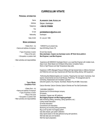 CURRICULUM VITIATE
PERSONAL INFORMATION
Name ALAKBAROV JAMIL ALIGULLAH
Address Salyan, Azerbaijan
Telephone + 994 50 5769006
Fax
E-mail jamilalakbarov@yahoo.com
Nationality Azerbaijani
Date of birth 03 JANUARY 1985
WORK EXPERIENCE
• Dates (from – to) 13/08/2010-up to present day.
• Name and address of employer Azeri MI Drilling Fluids LTD
• Type of business or sector
• Place of the work
Oil and Gas industry
Baku,Azerbaijan. Caspian sea Azerbaijan sector. BP Shah Deniz platform
• Occupation or position held Mud Engineer, Lead Mud Engineer.
• Main activities and responsibilities
.
Type of Muds:
Completion Fluid:
• Dates (from – to)
• Name and address of employer
• Type of business or sector
• Place of the work
• Occupation or position held
• Main activities and responsibilities
Experience with MISWACO Azerbaijan Branch as a Lead Mud Engineer with multiple muds,
(Spud muds, Water Based and Oil Based drilling fluids, Completion fluids.)
Work on High Pressure and High Temperature deep wells.
Experience in MPD (Managed Pressure Drilling) with high density fluids on offshore (Semisub
and Platforms) and Land rigs. Experienced with Riser less drilling utilizing AGR equipment.
Performing Mud Material logistics and inventory. Preparing the mud report, Inventories, Cost
reports, Environmental and end of well Recaps. Performing Pit management plan for
Cementing, Displacement and Completion operation.
Ultra-Drill systems. KCL-Polymer, Kla-Shield, Rheliant Plus M OBM, Versa-clean.
Calcium Bromide: Calcium Chloride, Sodium Chloride and Two Salt Combination:
13/02/2008-13/08/2010
Geoservices S.A Schulumberger company
Oil industry
Azerbaijan, Caspian sea. BP platforms
Mud logging Engineer and Mud logging geologist
Well monitoring (drilling, cementing, casing operations, etc.)
Cutting sample description.
Oil shows description.
Conventional core description.
Monitoring and recording drilling parameters.
Rig up and rig down mud logging system.
Gas data analysis, gas system calibration.
Daily reports based on the data gathered during well operations.
Well total data save and transform.
Well final report preparation.
 