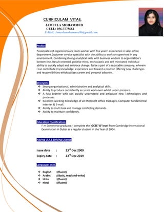 CURRICULAM VITAE.
JAMEELA MOHAMMED
CELL: 056-3775662
E-Mail: Jameelamohammed86@gmail.com.
s
Profile:
Passionate yet organized sales team-worker with five years’ experience in sales office
department.Customer service specialist with the ability to work unsupervised in any
environment. Combining strong analytical skills with business wisdom to organization’s
bottom-line. Result oriented, positive mind, enthusiastic and self motivated individual
ability to quickly adapt and embrace change. To be a part of a reputable company, wherein
I can contribute my knowledge, experience and toward a position offering new challenges
and responsibilities which utilizes career and personal advance.
Strengths:
 Strong organizational, administrative and analytical skills.
 Ability to produce consistently accurate work even whilst under pressure.
 A Fast Learner who can quickly understand and articulate new Technologies and
processes.
 Excellent working Knowledge of all Microsoft Office Packages, Computer fundamental
internet & E-mail.
 Ability to multi task and manage conflicting demands.
 Ability to maintain confidently.
Education Qualification:
I’ m Commerce graduate. I complete the IGCSE ‘O’ level from Cambridge international
Examination in Dubai as a regular student in the Year of 2004.
Having U.A.E Driving License
Issue date : 23rd
Dec 2009
Expiry date : 23rd
Dec 2019
Languages skill.
 English : (fluent)
 Arabic : (Basic, read and write)
 Urdu : (fluent)
 Hindi : (fluent)
 