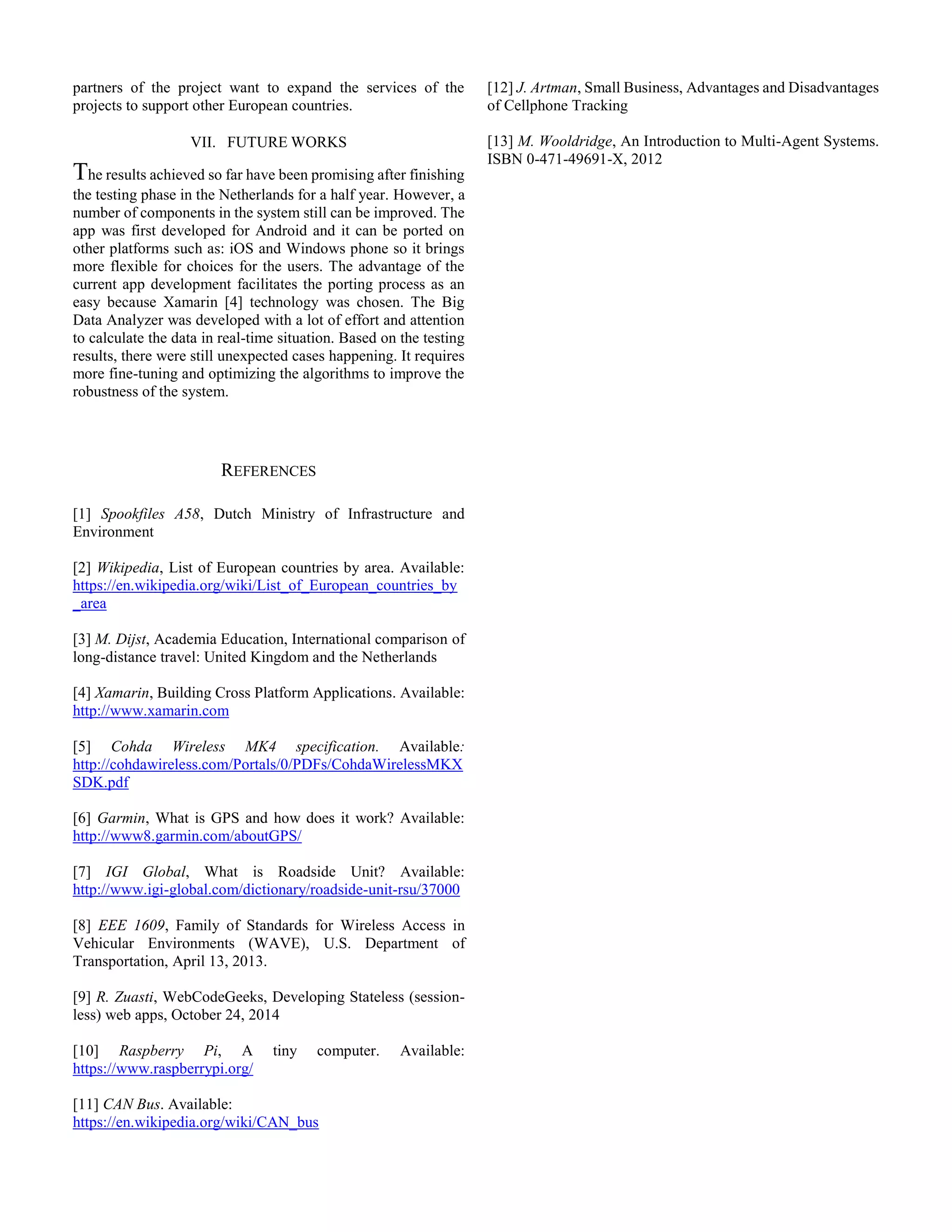 partners of the project want to expand the services of the
projects to support other European countries.
VII. FUTURE WORKS
The results achieved so far have been promising after finishing
the testing phase in the Netherlands for a half year. However, a
number of components in the system still can be improved. The
app was first developed for Android and it can be ported on
other platforms such as: iOS and Windows phone so it brings
more flexible for choices for the users. The advantage of the
current app development facilitates the porting process as an
easy because Xamarin [4] technology was chosen. The Big
Data Analyzer was developed with a lot of effort and attention
to calculate the data in real-time situation. Based on the testing
results, there were still unexpected cases happening. It requires
more fine-tuning and optimizing the algorithms to improve the
robustness of the system.
REFERENCES
[1] Spookfiles A58, Dutch Ministry of Infrastructure and
Environment
[2] Wikipedia, List of European countries by area. Available:
https://en.wikipedia.org/wiki/List_of_European_countries_by
_area
[3] M. Dijst, Academia Education, International comparison of
long-distance travel: United Kingdom and the Netherlands
[4] Xamarin, Building Cross Platform Applications. Available:
http://www.xamarin.com
[5] Cohda Wireless MK4 specification. Available:
http://cohdawireless.com/Portals/0/PDFs/CohdaWirelessMKX
SDK.pdf
[6] Garmin, What is GPS and how does it work? Available:
http://www8.garmin.com/aboutGPS/
[7] IGI Global, What is Roadside Unit? Available:
http://www.igi-global.com/dictionary/roadside-unit-rsu/37000
[8] EEE 1609, Family of Standards for Wireless Access in
Vehicular Environments (WAVE), U.S. Department of
Transportation, April 13, 2013.
[9] R. Zuasti, WebCodeGeeks, Developing Stateless (session-
less) web apps, October 24, 2014
[10] Raspberry Pi, A tiny computer. Available:
https://www.raspberrypi.org/
[11] CAN Bus. Available:
https://en.wikipedia.org/wiki/CAN_bus
[12] J. Artman, Small Business, Advantages and Disadvantages
of Cellphone Tracking
[13] M. Wooldridge, An Introduction to Multi-Agent Systems.
ISBN 0-471-49691-X, 2012
 