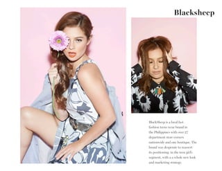 Blacksheep
BlackSheep is a local fast
fashion teens wear brand in
the Philippines with over 27
department store corners
nationwide and one boutique. The
brand was desperate to reassert
its positioning in the teen girl’s
segment, with a a whole new look
and marketing strategy.
 