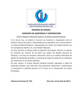 INFORME DE PRENSA

               CONVENIO DE ASISTENCIA Y COOPERACIÓN

        Entre el Superior Tribunal de Justicia y la Cámara Nacional Electoral.

En el día de hoy, se celebró el Convenio de Asistencia y Cooperación entre el
Superior Tribunal de Justicia –representado por su presidente, Dra. Lilia Ana Novillo-
y la Cámara Nacional Electoral –representada por el Señor Juez Federal de San Luis
con competencia electoral, Dr. Juan Esteban Maqueda-.
En dicho convenio, se dispuso poner a disposición del Superior Tribunal, un sistema
de consultas por Internet de los datos que surgen del Registro Nacional de
Electores, a los fines de incorporar información veraz en el sistema informático de
gestión de expedientes judiciales, al momento de cargar los datos de los ciudadanos
que intervienen en las causas judiciales.
De esta manera, la Justicia Nacional Electoral brindará respuestas a todas las
solicitudes recibidas –por medio del correo electrónico institucional-, contribuyendo
a incrementar la celeridad procesal, en el marco de la incorporación de nuevas
tecnologías.




Informe de Prensa N° 376                           San Luis, 16 de abril de 2012.
 