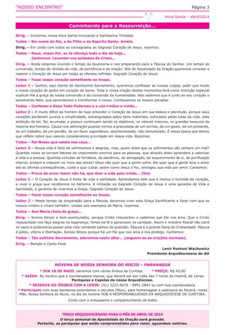 “NOSSO ENCONTRO” Página 3
Caminhando para a Ressurreição...
Hora Santa – abril/2014
Dirig. – Iniciemos nossa Hora Santa invocando a Santíssima Trindade.
Todos – Em nome do Pai, e do Filho e do Espírito Santo. Amém.
Dirig. – Em união com todos os consagrados ao Sagrado Coração de Jesus, rezemos:
Todos – Deus, nosso Pai, eu te ofereço todo o dia de hoje...
	 Cantemos: Levantai-vos soldados de Cristo...
Dirig. – Ainda estamos vivendo o tempo da Quaresma e nos preparando para a Páscoa do Senhor. Um tempo de
conversão, tempo de revisão de vida, de penitência e de oração. Nós do Apostolado da Oração queremos consolar e
reparar o Coração de Jesus por todas as ofensas sofridas. Sagrado Coração de Jesus:
Todos – Fazei nosso coração semelhante ao Vosso.
Leitor 1 – Senhor, aqui diante do Santíssimo Sacramento, queremos confessar as nossas culpas, pedir que mude
o nosso coração de pedra em coração de carne. Toda a nossa oração destes momentos terá como intenção especial
suplicar-lhe a graça da nossa conversão e da conversão da humanidade. Nós sabemos que é junto ao seu coração e
penetrando Nele, que aprendemos a transformar o nosso. Confessemos os nossos pecados:
Todos – Confesso a Deus Todo Poderoso e a vós irmãos e irmãs...
Leitor 2 – É muito difícil ao homem de hoje entender o Coração de Jesus em sua beleza e plenitude, porque seus
corações perderam pureza e simplicidade, estrangulados pelos bens materiais, sufocados pelas lutas da vida, pela
ambição do ter. Ter, acumular, e possuir continuam sendo os objetivos, os valores maiores, os grandes tesouros da
maioria dos homens. Causa-nos admiração quando vemos a gratuidade de um sorriso, de um gesto, de um presente,
de um trabalho, de um perdão, de um favor espontâneo, desinteressado, não remunerado. È nessa época que temos
que refletir sobre que valores consideramos prioridade em nossa vida. Rezemos:
Todos – Pai Nosso que estais nos céus...
Leitor 3 – Nossa vida é feita de sofrimentos e alegrias; mas, quem disse que os sofrimentos são sempre um mal?
Quantas vezes se tornam fatores de crescimento enorme para as pessoas, que através deles aprendem a valorizar
a vida e a pessoa. Quantas virtudes de fortaleza, de paciência, de abnegação, de esquecimento de si, de purificação
interior, brotam e crescem no meio das dores? Deus não quer que a gente sofra. Ele quer que a gente leve o amor
até as últimas consequências, custe o que custar, assim como Jesus o fez, entregou sua vida por amor. Cantemos:
Todos – Prova de amor maior não há, que doar a vida pelo irmão... (bis)
Leitor 1 – O Coração de Jesus é fonte de vida e santidade. Aprendamos dele que é manso e humilde de coração,
a viver a graça que recebemos no batismo. A imitação ao Sagrado Coração de Jesus é uma garantia de Vida e
Santidade, é garantia de vivermos a Graça. Sagrado Coração de Jesus:
Todos – Fazei nosso coração semelhante ao Vosso.
Leitor 2 – Neste tempo de preparação para a Páscoa, devemos viver esta Graça Santificante e fazer com que os
nossos irmãos a vivam também. Unidos aos exemplos de Maria, rezemos:
Todos – Ave Maria cheia de graça...
Dirig. – Somos felizes e bem-aventurados, porque Cristo ressuscitou e sabemos que Ele nos ama. Que o Cristo
ressuscitado nos faça alegres na esperança; fortes na fé e generosos na caridade. Assim o mistério Pascal não cairá
no vazio e poderemos passar pela vida cantando salmos de gratidão. Páscoa é a grande festa da Cristandade. Páscoa
é júbilo, vitória e libertação. Somos felizes porque há um Pai que nos ama e nos protege. Cantemos:
Todos – Tão sublime Sacramento, adoremos neste altar... (seguem-se as orações normais).
Dirig. – Benção e Canto Final.
Lenir Pontoni Wachowicz
Presidente Arquidiocesana do AO
TERÇO ARQUIDIOCESANO PARA O MÊS DE ABRIL DE 2014
O terço semanal do Apostolado da Oração será gravado.
Portanto, as paróquias que estão comprometidas para rezar, aguardem notícias.
NOVENA DE NOSSA SENHORA DO ROCIO – PARANAGUÁ
* DIA 18 DE MAIO, sairemos com vários ônibus de Curitiba. * PREÇO: R$ 45,00
* SAÍDA: No horário que a coordenadora marcar, que deverá ser por volta das 7 horas da manhã, de várias
Paróquias e Capelas de nossa Arquidiocese.
* RESERVA DO ÔNIBUS COM A LENIR: (41) 3222-6675 - 9991-2847 ou com sua coordenadora.
* Participem com suas bandeiras estandartes e escudos (fitas), para homenagear a padroeira do Paraná, nossa
Mãe, Nossa Senhora do Rocio, no dia da novena SOB A RESPONSABILIDADE DA ARQUIDIOCESE DE CURITIBA.
Conto com o entusiasmo e comparecimento de todos.
 